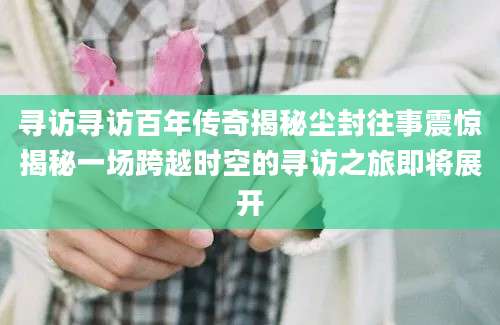 寻访寻访百年传奇揭秘尘封往事震惊揭秘一场跨越时空的寻访之旅即将展开