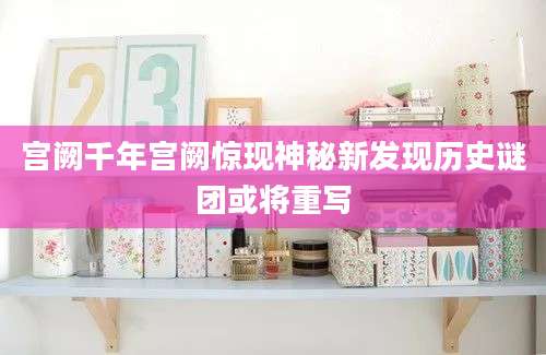 宫阙千年宫阙惊现神秘新发现历史谜团或将重写