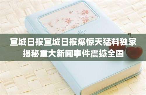 宣城日报宣城日报爆惊天猛料独家揭秘重大新闻事件震撼全国