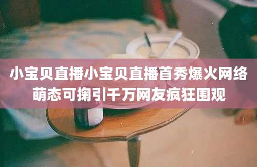 小宝贝直播小宝贝直播首秀爆火网络萌态可掬引千万网友疯狂围观
