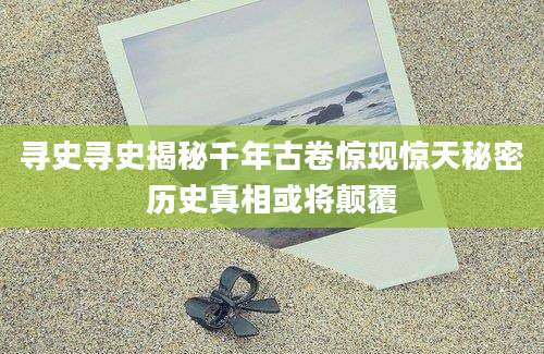 寻史寻史揭秘千年古卷惊现惊天秘密历史真相或将颠覆