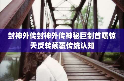 封神外传封神外传神秘巨制首曝惊天反转颠覆传统认知