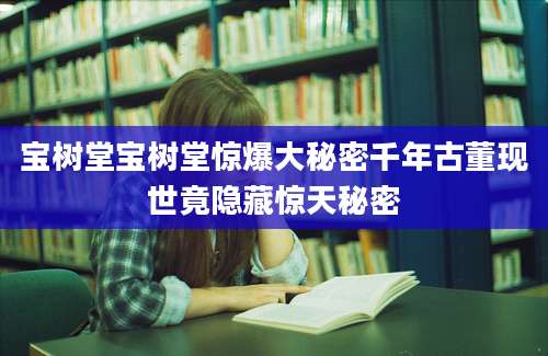 宝树堂宝树堂惊爆大秘密千年古董现世竟隐藏惊天秘密