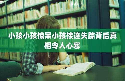 小孩小孩惊呆小孩接连失踪背后真相令人心寒