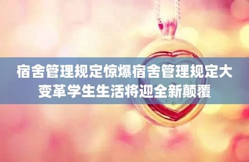 宿舍管理规定惊爆宿舍管理规定大变革学生生活将迎全新颠覆