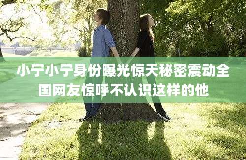 小宁小宁身份曝光惊天秘密震动全国网友惊呼不认识这样的他