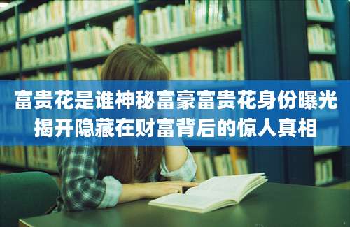 富贵花是谁神秘富豪富贵花身份曝光揭开隐藏在财富背后的惊人真相