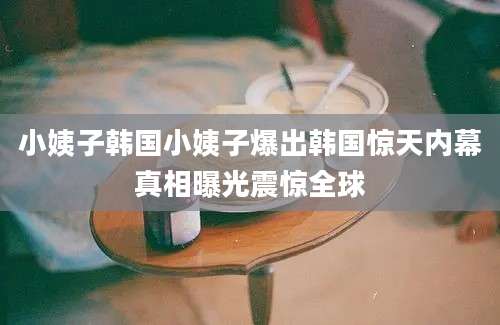 小姨子韩国小姨子爆出韩国惊天内幕真相曝光震惊全球