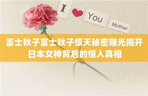 富士秋子富士秋子惊天秘密曝光揭开日本女神背后的惊人真相