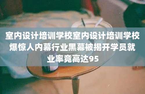 室内设计培训学校室内设计培训学校爆惊人内幕行业黑幕被揭开学员就业率竟高达95