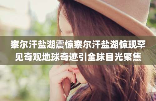 察尔汗盐湖震惊察尔汗盐湖惊现罕见奇观地球奇迹引全球目光聚焦