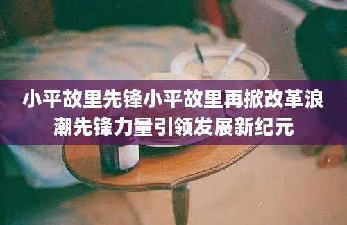小平故里先锋小平故里再掀改革浪潮先锋力量引领发展新纪元