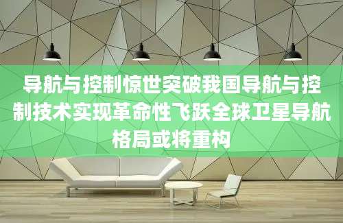 导航与控制惊世突破我国导航与控制技术实现革命性飞跃全球卫星导航格局或将重构
