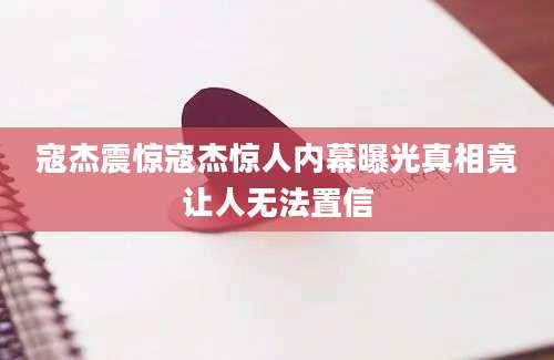 寇杰震惊寇杰惊人内幕曝光真相竟让人无法置信
