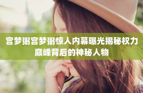 宫梦弼宫梦弼惊人内幕曝光揭秘权力巅峰背后的神秘人物
