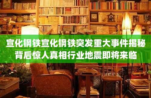 宣化钢铁宣化钢铁突发重大事件揭秘背后惊人真相行业地震即将来临