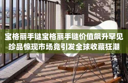 宝格丽手链宝格丽手链价值飙升罕见珍品惊现市场竟引发全球收藏狂潮