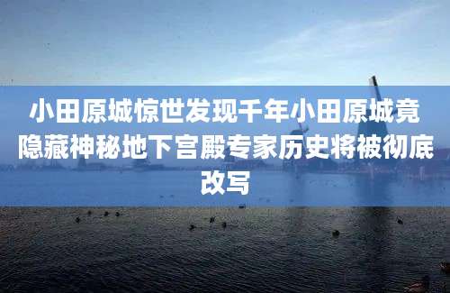 小田原城惊世发现千年小田原城竟隐藏神秘地下宫殿专家历史将被彻底改写
