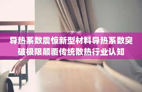 导热系数震惊新型材料导热系数突破极限颠覆传统散热行业认知