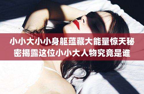 小小大小小身躯蕴藏大能量惊天秘密揭露这位小小大人物究竟是谁