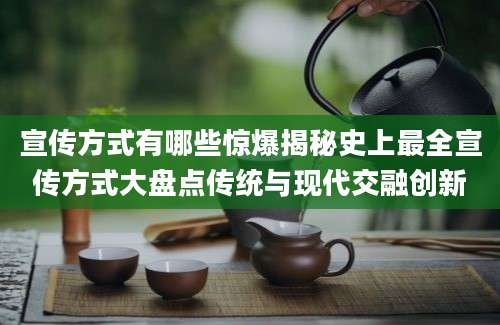 宣传方式有哪些惊爆揭秘史上最全宣传方式大盘点传统与现代交融创新