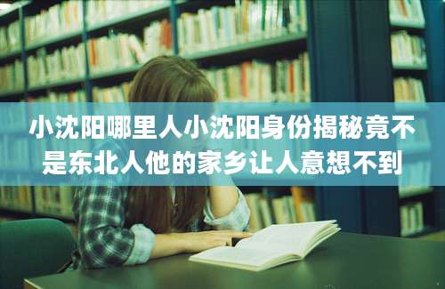 小沈阳哪里人小沈阳身份揭秘竟不是东北人他的家乡让人意想不到